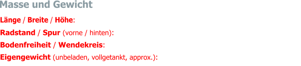 Masse und Gewicht Länge / Breite / Höhe:  4590 mm / 1700 mm / 1360 mm Radstand / Spur (vorne / hinten):  2730 mm / 1410 mm / 1375 mm (mit Speichenräder) Bodenfreiheit / Wendekreis:  ca. 178 mm / 11.0 m Eigengewicht (unbeladen, vollgetankt, approx.):  1528 kg