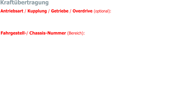 Kraftübertragung Fahrgestell-/ Chassis-Nummer (Bereich): von 26705 bis 43026  Die Ziffernreihenfolge der Fahrgestell-/ Chassis-Nummer beinhaltet eine Reihe an Informa- tionen wie; Fahrzeugmodell, Motor-, Karosserie-Typ, Baureihe, Linkslenkung (Kennzeich-nung nur, wenn von standardmässiger Rechtslenkung abweichend) und Seriennummer    Antriebsart / Kupplung / Getriebe / Overdrive (optional):  Hinterradantrieb / Membranfe-  derkupplung / Vierganggetriebe, erster Gang nicht synchronisiert, Overdrive im III. und IV. Gang zuschaltbar 	hinten	Starrachse mit halbelliptischen Blattfedern, Panhardstab und He-belstossdämpfern. Ab Fahrgestell-Nummer 26705 Hinterachse an Schubstreben geführt