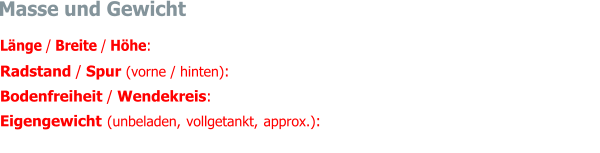 Länge / Breite / Höhe:  4770 mm / 1695 mm / 1384 mm Radstand / Spur (vorne / hinten):  2727 mm / 1403 mm / 1343 mm Bodenfreiheit / Wendekreis:  ca. 140 mm / rechts 11.82 m, links  12.35 m Eigengewicht (unbeladen, vollgetankt, approx.):  1650 kg (davon Vorderachse 855 kg, Hin-terachse 795 kg, Gesamtgewicht 51.8 : 48.2)    Masse und Gewicht