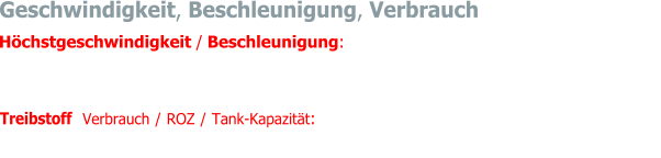 Automatisches Getriebe -> Vmax. 187 km/h / 0-100 km/h -> 9.6 s Mechanisches Getriebe -> Vmax. 205 km/h / 0-100 km/h -> 10.5 s    Treibstoff  Verbrauch / ROZ / Tank-Kapazität:  14 - 16 Liter pro 100 km / Super 98 / 90 Liter (zwei Tanks)  Höchstgeschwindigkeit / Beschleunigung: Geschwindigkeit, Beschleunigung, Verbrauch